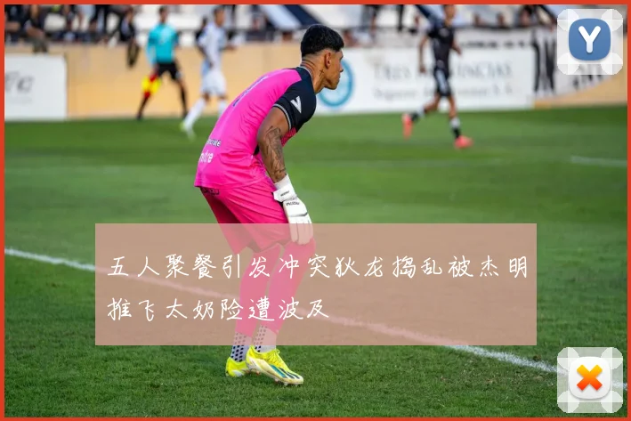 五人聚餐引发冲突狄龙捣乱被杰明推飞太奶险遭波及