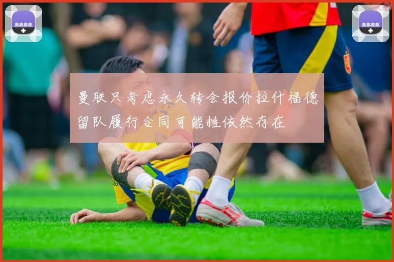 曼联只考虑永久转会报价拉什福德留队履行合同可能性依然存在