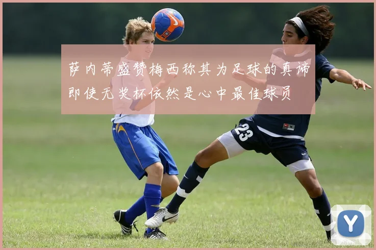 萨内蒂盛赞梅西称其为足球的真谛即使无奖杯依然是心中最佳球员
