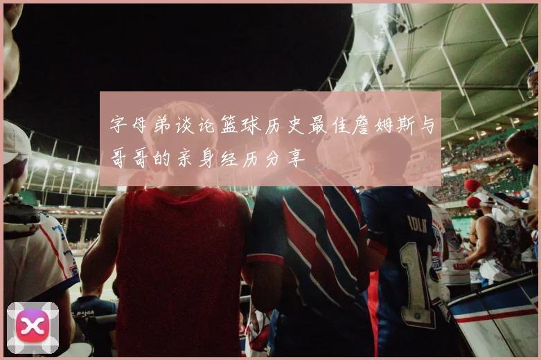 字母弟谈论篮球历史最佳詹姆斯与哥哥的亲身经历分享