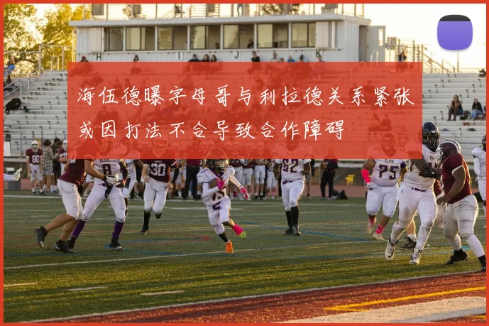 海伍德曝字母哥与利拉德关系紧张或因打法不合导致合作障碍