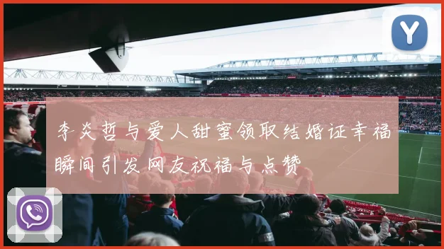 李炎哲与爱人甜蜜领取结婚证幸福瞬间引发网友祝福与点赞