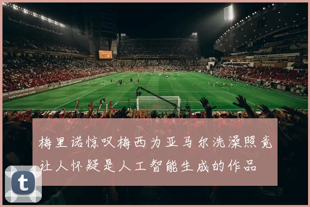 梅里诺惊叹梅西为亚马尔洗澡照竟让人怀疑是人工智能生成的作品