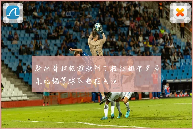 摩纳哥积极推动阿丁格拉租借罗马莱比锡等球队也在关注