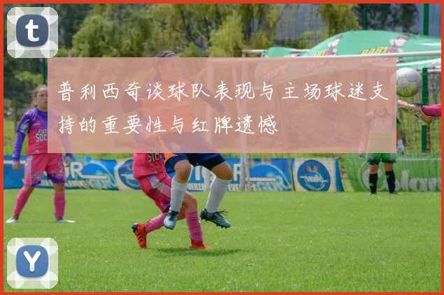 普利西奇谈球队表现与主场球迷支持的重要性与红牌遗憾