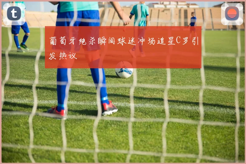 葡萄牙绝杀瞬间球迷冲场追星C罗引发热议