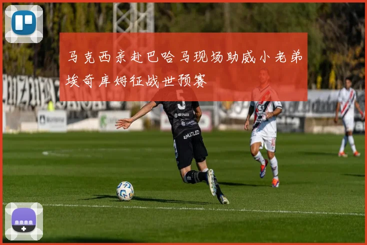 马克西亲赴巴哈马现场助威小老弟埃奇库姆征战世预赛