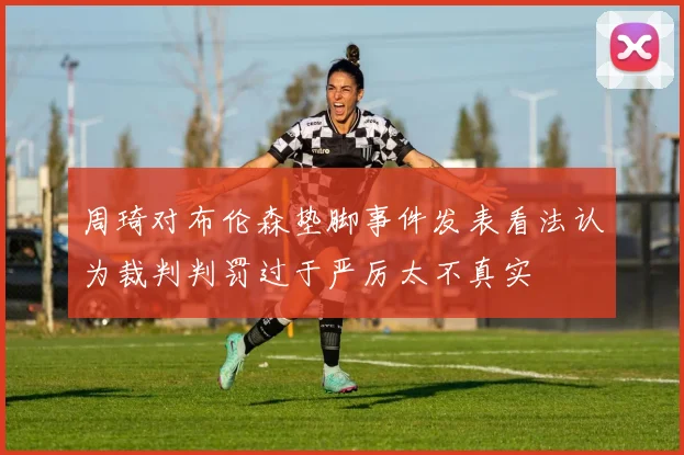 周琦对布伦森垫脚事件发表看法认为裁判判罚过于严厉太不真实