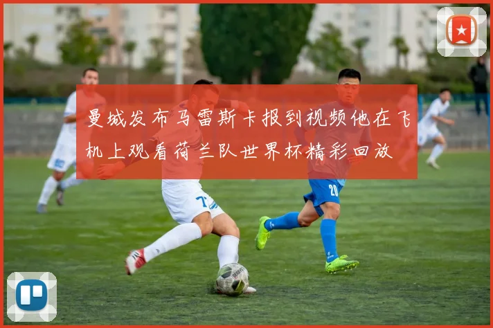 曼城发布马雷斯卡报到视频他在飞机上观看荷兰队世界杯精彩回放