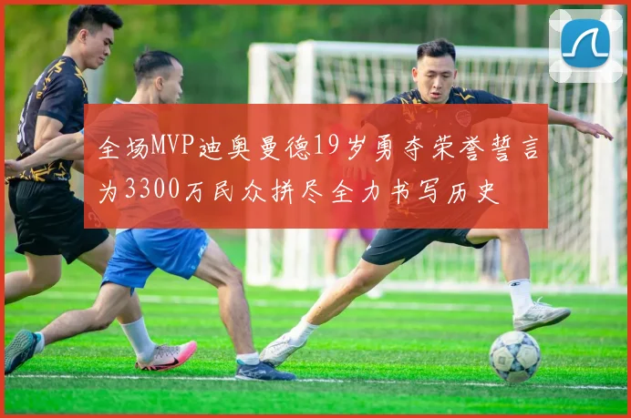 全场MVP迪奥曼德19岁勇夺荣誉誓言为3300万民众拼尽全力书写历史