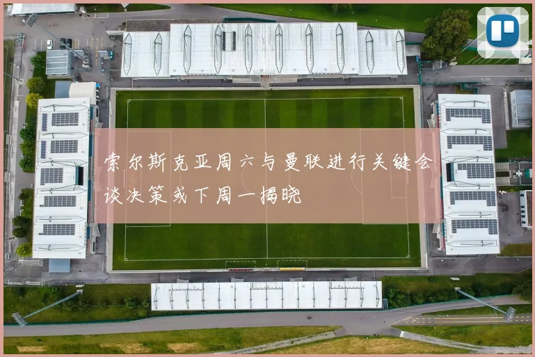 索尔斯克亚周六与曼联进行关键会谈决策或下周一揭晓