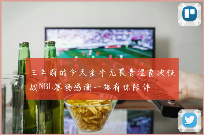 三年前的今天金牛无畏青涩首次征战NBL赛场感谢一路有你陪伴