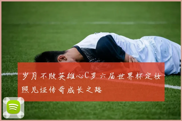 岁月不败英雄心C罗六届世界杯定妆照见证传奇成长之路