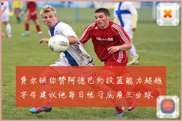费尔顿称赞阿德巴约投篮能力超越字母建议他每日练习底角三分球