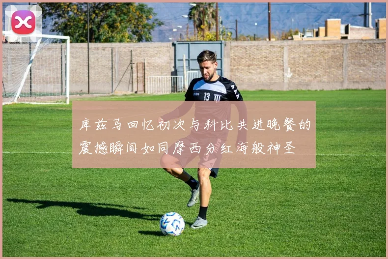 库兹马回忆初次与科比共进晚餐的震撼瞬间如同摩西分红海般神圣