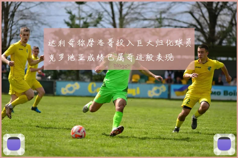 达利奇称摩洛哥投入巨大归化球员克罗地亚成绩已属奇迹般表现