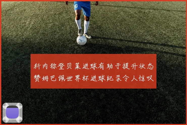 科内称登贝莱进球有助于提升状态赞姆巴佩世界杯进球纪录令人惊叹