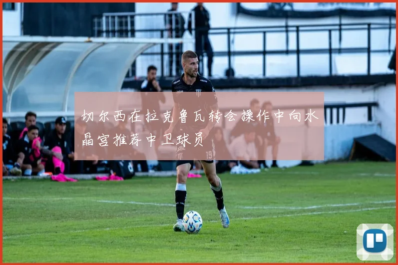 切尔西在拉克鲁瓦转会操作中向水晶宫推荐中卫球员