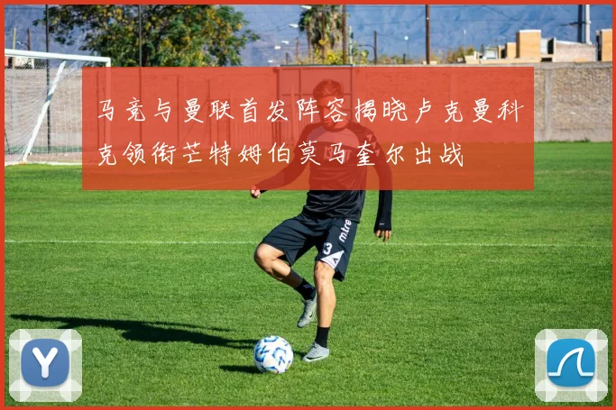 马竞与曼联首发阵容揭晓卢克曼科克领衔芒特姆伯莫马奎尔出战