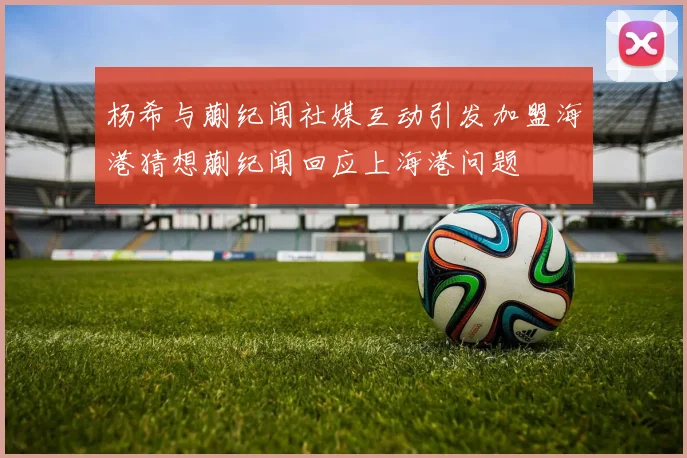 杨希与蒯纪闻社媒互动引发加盟海港猜想蒯纪闻回应上海港问题