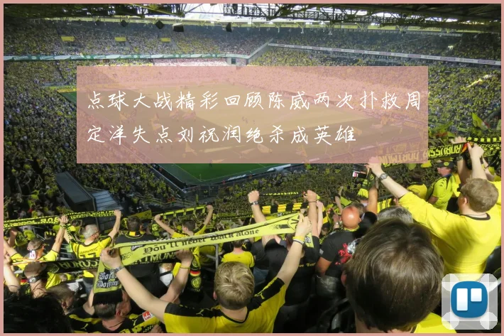 点球大战精彩回顾陈威两次扑救周定洋失点刘祝润绝杀成英雄