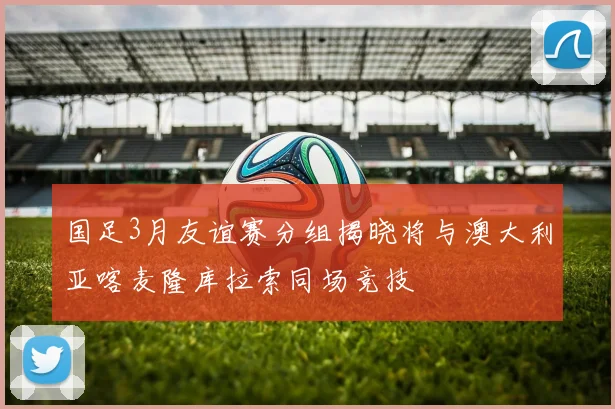国足3月友谊赛分组揭晓将与澳大利亚喀麦隆库拉索同场竞技