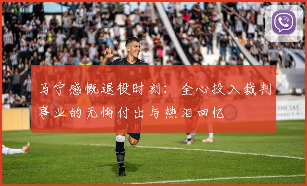 马宁感慨退役时刻：全心投入裁判事业的无悔付出与热泪回忆