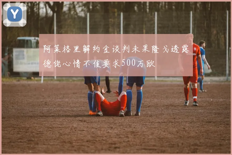 阿莱格里解约金谈判未果隆戈透露德佬心情不佳要求500万欧