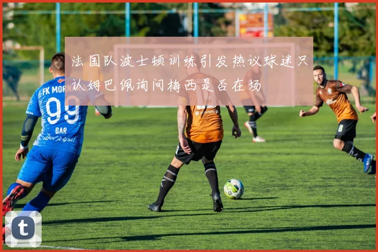 法国队波士顿训练引发热议球迷只认姆巴佩询问梅西是否在场