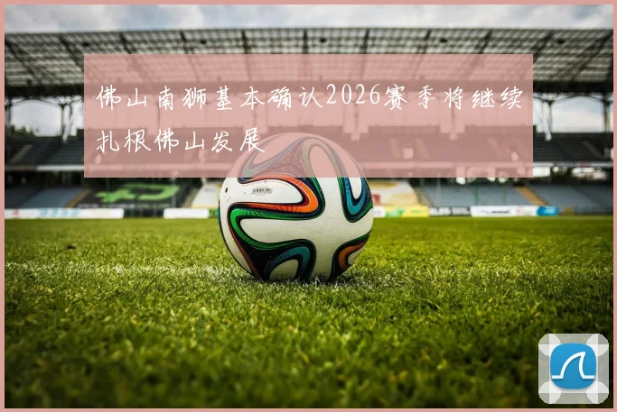 佛山南狮基本确认2026赛季将继续扎根佛山发展