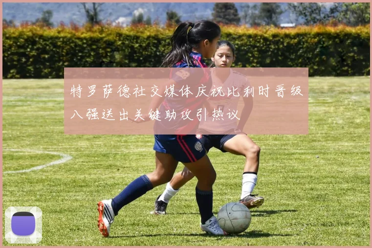 特罗萨德社交媒体庆祝比利时晋级八强送出关键助攻引热议