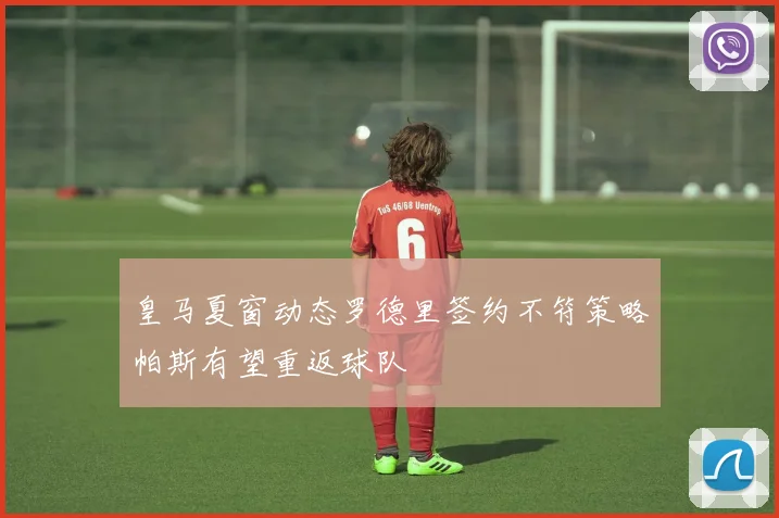 皇马夏窗动态罗德里签约不符策略帕斯有望重返球队
