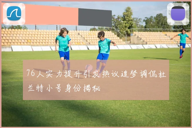76人实力提升引发热议追梦调侃杜兰特小号身份揭秘
