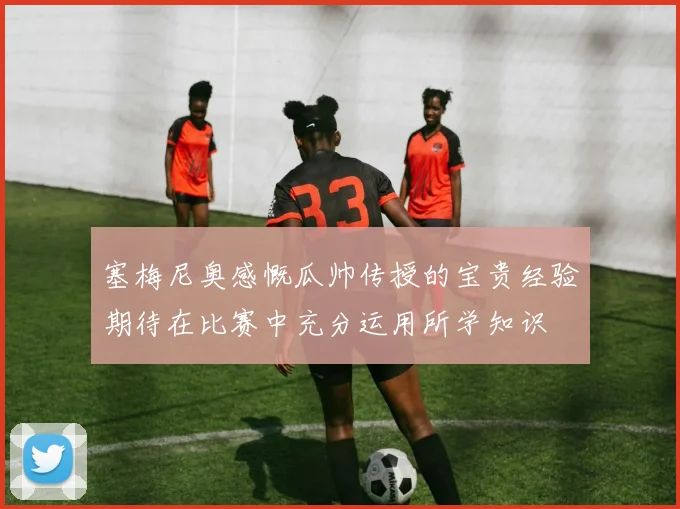 塞梅尼奥感慨瓜帅传授的宝贵经验期待在比赛中充分运用所学知识