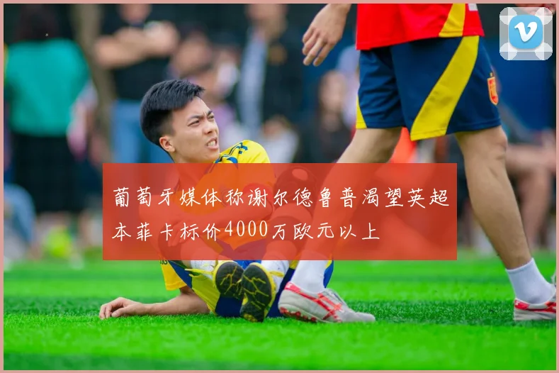 葡萄牙媒体称谢尔德鲁普渴望英超本菲卡标价4000万欧元以上